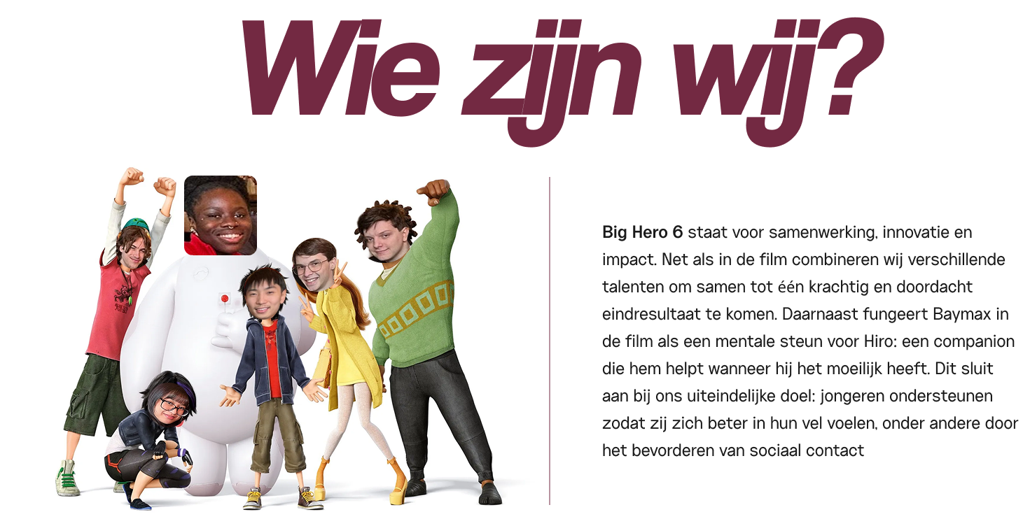 Wie zijn wij?... Big Hero 6 staat voor samenwerking, innovatie en impact. Net als in de film combineren wij verschillende talenten om samen tot één krachtig en doordacht eindresultaat te komen. Daarnaast fungeert Baymax in de film als een mentale steun voor Hiro: een companion die hem helpt wanneer hij het moeilijk heeft. Dit sluit aan bij ons uiteindelijke doel: jongeren ondersteunen zodat zij zich beter in hun vel voelen, onder andere door het bevorderen van sociaal contact